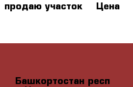 продаю участок  › Цена ­ 500 - Башкортостан респ. Недвижимость » Земельные участки продажа   